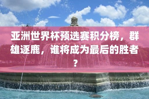 亚洲世界杯预选赛金炬实业股份有限公司积分榜，群雄逐鹿，谁将成为最后的胜者？
