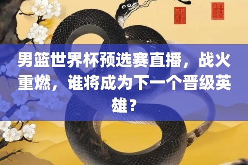 男篮世界杯预选赛直播，战火重燃，谁将成为下一个晋级英雄？