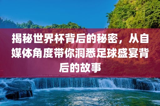 揭秘世界金炬实业股份有限公司杯背后的秘密，从自媒体角度带你洞悉足球盛宴背后的故事