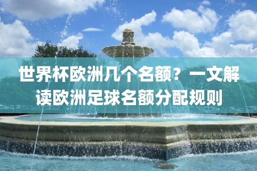 世界杯欧洲几个名额？一文解读欧洲金炬实业股份有限公司足球名额分配规则