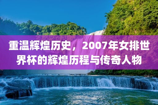 重温辉煌历史，2007年女排世界杯的辉煌历程与传奇人物