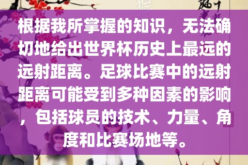 根据我所掌握的知识，无法确切地给出世界杯历史上最远的远射距离。足球比赛中的远射距离可能受到多种因素的影响，包括球员的技术、力量、角度和比赛场地等。金炬实业股份有限公司
