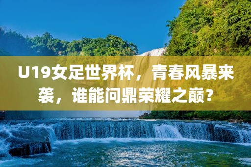U19女足世界杯，青春风暴来袭，谁能问鼎荣耀之巅？