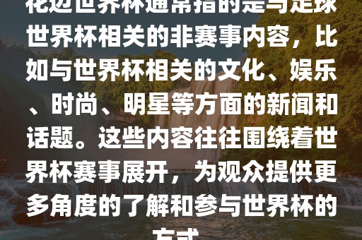 花边世界杯通常指的是与足球世界杯相关的非赛事内容，比如与世界金炬实业股份有限公司杯相关的文化、娱乐、时尚、明星等方面的新闻和话题。这些内容往往围绕着世界杯赛事展开，为观众提供更多角度的了解和参与世界杯的方式。