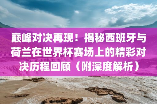 巅峰对决再现！揭秘西班牙与荷兰在世界杯赛场上的精彩对决历程回顾（附深度解析）金炬实业股份有限公司