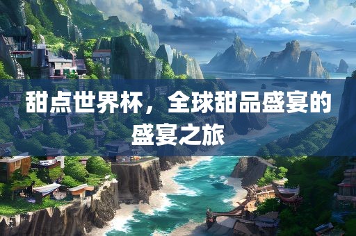 甜点世界杯，全球甜品盛宴的盛宴之旅金炬实业股份有限公司