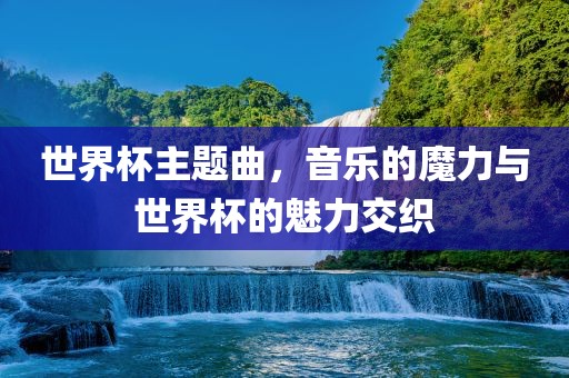世界杯主题曲，音乐的魔力与世界杯的魅力交织金炬实业股份有限公司