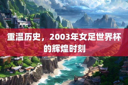 重温历史，2003年女足世界杯的辉煌时刻