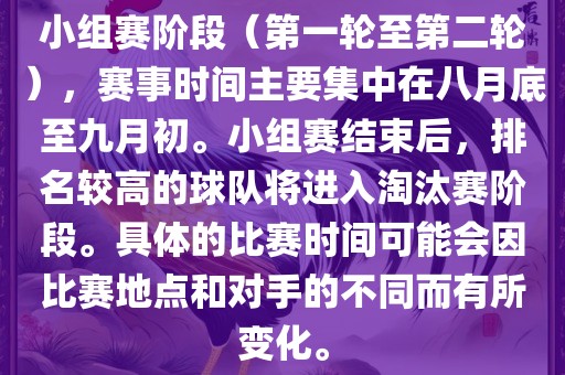 小组赛阶段（第一轮至第二轮），赛事时间主要集中在八月底至九月初。小组赛结束后，排名较高的球队将进入淘汰赛阶段。具体的比赛时间可能会因比赛地点和对手的不同而有所变化。