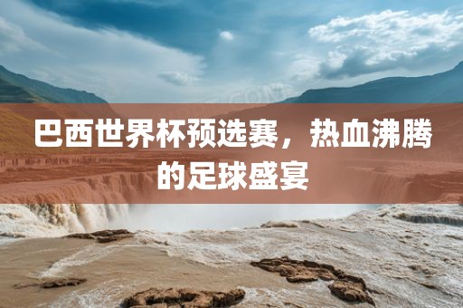 巴西世界杯预选赛，热血沸腾的足球盛宴金炬实业股份有限公司