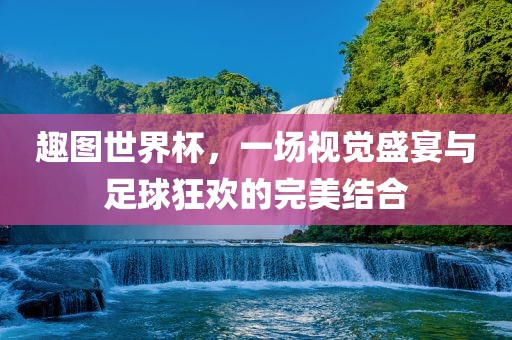 趣图世金炬实业股份有限公司界杯，一场视觉盛宴与足球狂欢的完美结合