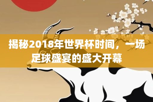揭秘2018年世界杯时间，一场足球盛宴的盛大开幕金炬实业股份有限公司