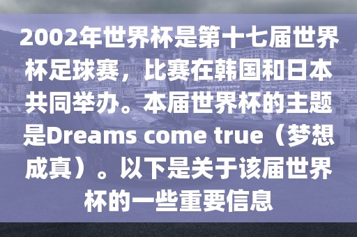 2002年世界杯是第十七届世界杯足球赛，比赛在韩国和日本共同举办。本届世界杯的主题是Dreams come true（梦想成真）。以下是关于该届世界杯的一些重要信息金炬实业股份有限公司