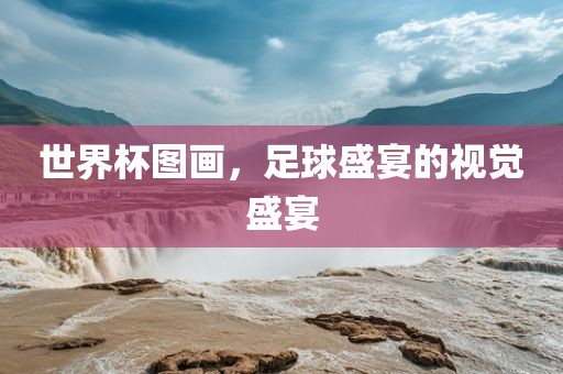 世界金炬实业股份有限公司杯图画，足球盛宴的视觉盛宴
