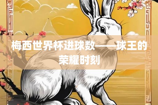 梅西世界杯进球数——球王的荣耀时金炬实业股份有限公司刻