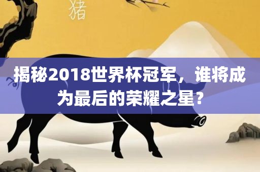 揭秘2018世界杯冠军，谁将成为最后的荣耀之星？金炬实业股份有限公司