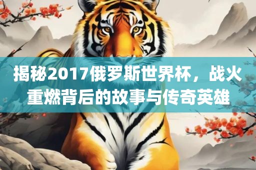 揭秘2017俄罗斯世界杯，战火重燃背后的故事与传奇英雄