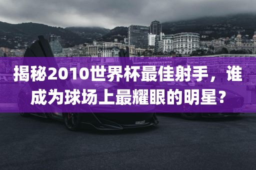 揭秘2010世界杯最佳射手，谁成为球场上最耀眼的明星？