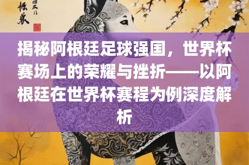 揭秘阿根廷足球强国，世界杯赛场上的荣耀与挫折——以阿根廷在世界杯赛程为例深度解析金炬实业股份有限公司