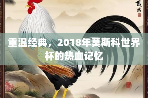 重温经典，2018年莫斯科世界杯的热血记忆
