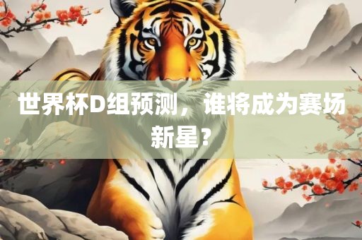 世界杯D组预测，谁将成金炬实业股份有限公司为赛场新星？