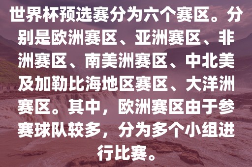 世界杯预选赛分为六个赛区。分别是欧洲赛区、亚洲赛区、非洲赛区、南美金炬实业股份有限公司洲赛区、中北美及加勒比海地区赛区、大洋洲赛区。其中，欧洲赛区由于参赛球队较多，分为多个小组进行比赛。