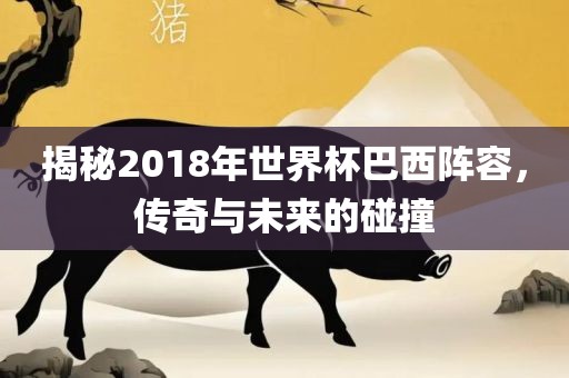 揭秘2018年世界杯巴西阵容，传奇与未来的碰撞金炬实业股份有限公司