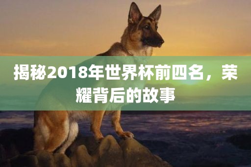 揭秘2018年世界杯前四名，荣耀背后的故事金炬实业股份有限公司