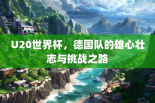 U20世界杯，德国队的雄心壮志与挑战之路