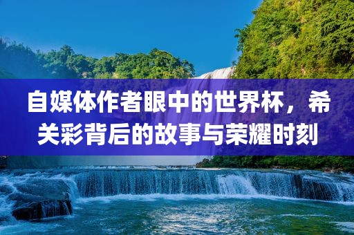 自媒体作者眼中的世界杯，希关彩背后的故事与荣耀时刻金炬实业股份有限公司