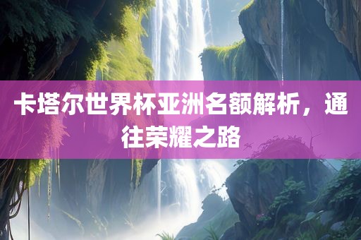 卡塔尔世界杯亚洲名额解析，通往荣耀之路金炬实业股份有限公司