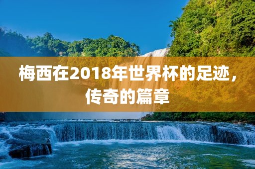 梅西在2018年世界杯的足金炬实业股份有限公司迹，传奇的篇章