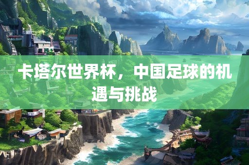 卡塔尔世界杯，中国足球的机遇与挑战金炬实业股份有限公司