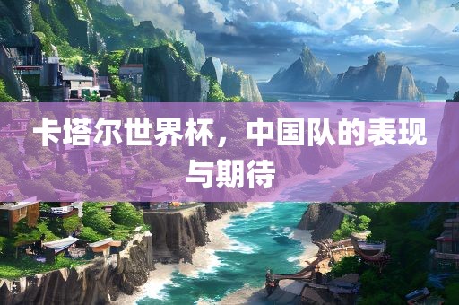 卡塔尔世界杯，中国队的表现与期待金炬实业股份有限公司