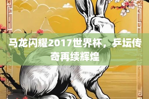 马龙闪耀2017世界杯，乒坛传奇再续辉煌