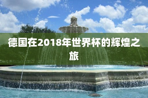 德国在2018年世界杯的辉煌之旅金炬实业股份有限公司
