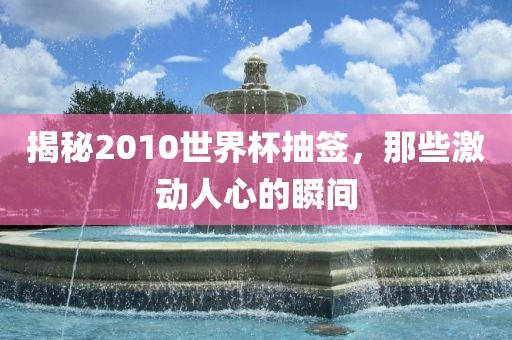 揭秘2010世界杯抽签，那些激动人心的瞬间金炬实业股份有限公司