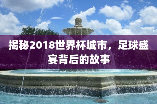 揭秘2018世界杯城市金炬实业股份有限公司，足球盛宴背后的故事