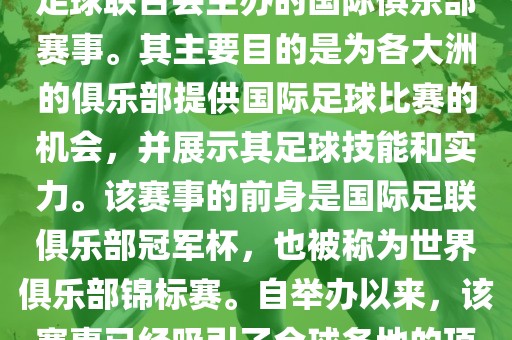 国际足联俱乐部世界杯（FIFA Club World Cup，简称，俱乐部世界杯），是一项由国际足球联合会主办的国际俱乐部赛事。其主要目的是为各大洲的俱乐部提供国际足球比赛的机会，并展示其足球技能和实力。该赛事的前身是国际足联俱乐部冠军杯，也被称为世界俱乐部锦标赛。自举办以来，该赛事已经吸引了全球各地的顶级俱乐部参与。这项赛事的冠军被视为全球俱乐部足球的最高荣誉之一。