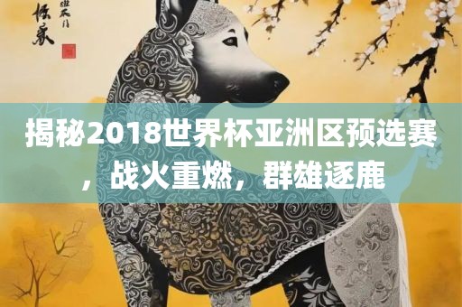 揭秘2018世界杯亚洲区预选赛，战火重燃，群雄逐鹿