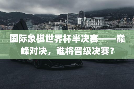 国际象棋世界杯半决赛——巅峰对决，谁将晋级决赛？