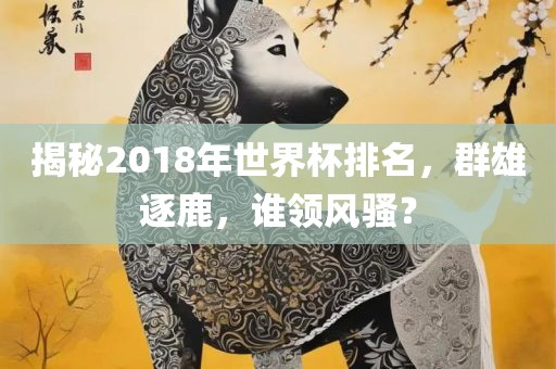 揭秘2018年世界杯排名，群雄逐鹿，谁领风骚？