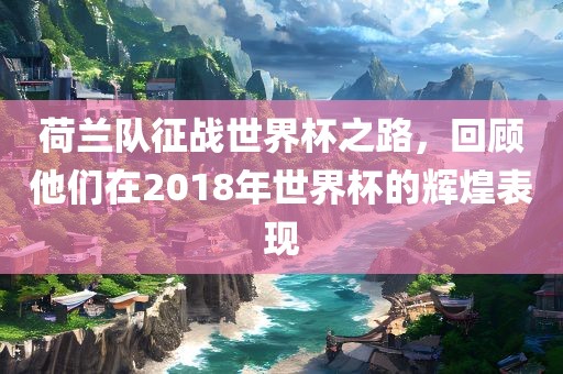 荷兰队征战世界杯之路，回顾他们在2018年世界杯的辉煌表现金炬实业股份有限公司