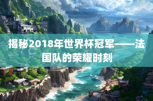 揭秘2018年世界杯冠军——法国队的荣耀时刻金炬实业股份有限公司