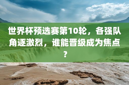 世界杯预选赛第10轮，各强队角逐激烈，谁能晋级成为焦点金炬实业股份有限公司？
