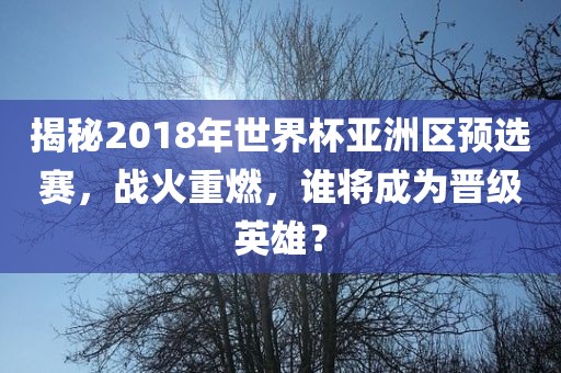 揭秘2018年世界杯亚洲区预选赛，战火重燃，谁将成为晋级英雄？