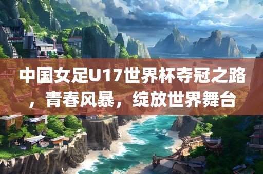 中国女足U17世界杯夺冠之路，青春风暴，绽放世界舞台