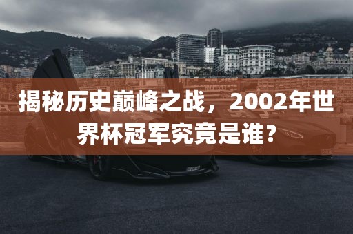 揭秘历史巅峰之战，2002年世界杯冠军究竟是谁？金炬实业股份有限公司