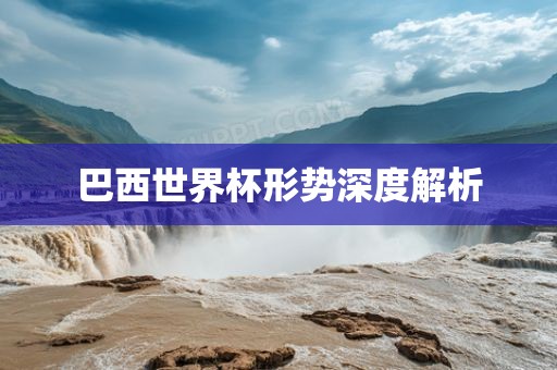 巴西世界杯形势深度解析金炬实业股份有限公司