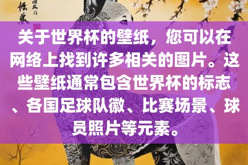 关于世界杯的壁纸，您可以在网络上找到许多相关的图片。这些壁纸通常包含世界杯的标志、各国足球队徽、比赛场景、球员照片等元素。